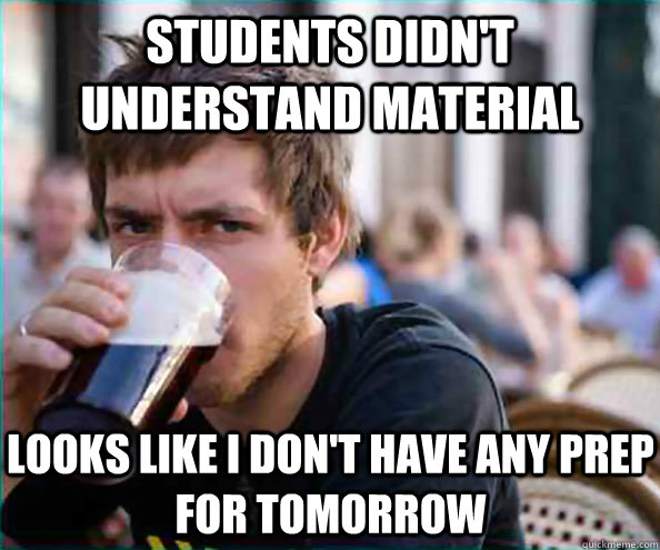 students didn't understand material looks like I don't have any prep for tomorrow  Lazy College Senior