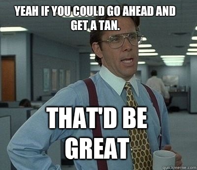 Yeah if you could go ahead and get a tan. That'd be great  Bill Lumbergh