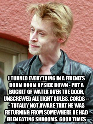  I turned everything in a friend's dorm room upside down - put a bucket of water over the door, unscrewed all light bulbs, cords --- totally not aware that he was returning from somewhere he had been eating shrooms. good times  Macaulay Culkin