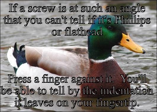 IF A SCREW IS AT SUCH AN ANGLE THAT YOU CAN'T TELL IF IT'S PHIILIPS OR FLATHEAD PRESS A FINGER AGAINST IT.  YOU'LL BE ABLE TO TELL BY THE INDENTATION IT LEAVES ON YOUR FINGERTIP. Actual Advice Mallard