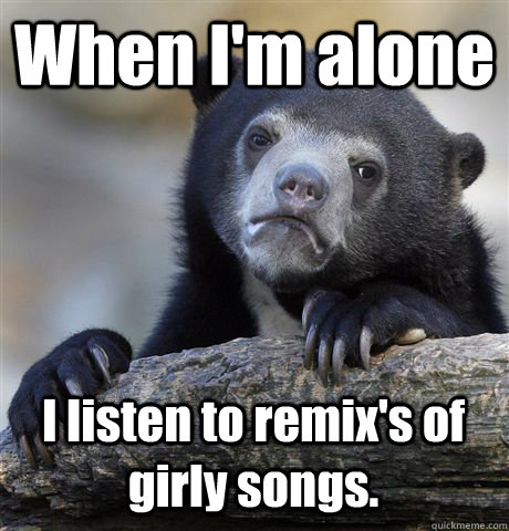 When I'm alone I listen to remix's of girly songs.  Confession Bear