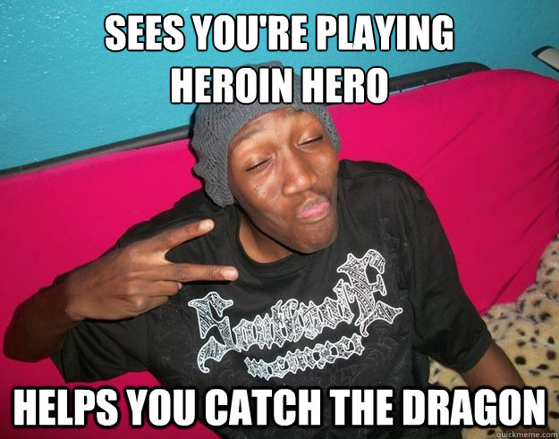 Sees you're playing 
heroin hero Helps you catch the dragon  