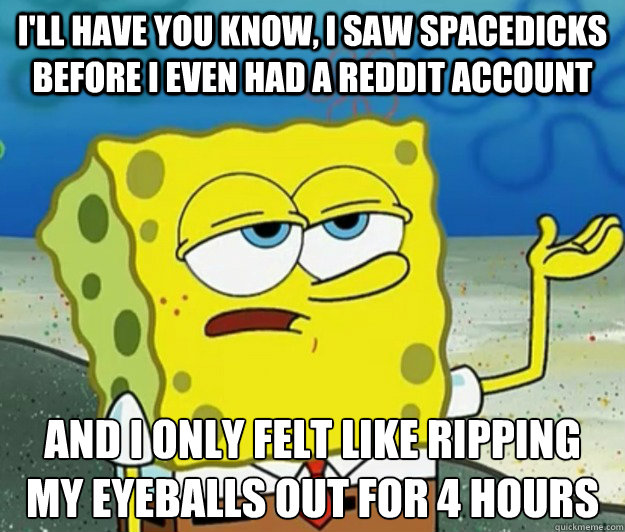 I'll have you know, i saw spacedicks before i even had a reddit account and i only felt like ripping my eyeballs out for 4 hours - I'll have you know, i saw spacedicks before i even had a reddit account and i only felt like ripping my eyeballs out for 4 hours  Tough Spongebob