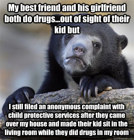 My best friend and his girlfriend both do drugs...out of sight of their kid but I still filed an anonymous complaint with child protective services after they came over my house and made their kid sit in the living room while they did drugs in my room  Confession Bear