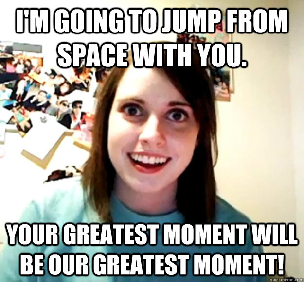 I'm going to jump from space with you. Your greatest moment will be OUR greatest moment! - I'm going to jump from space with you. Your greatest moment will be OUR greatest moment!  Overly Attached Girlfriend