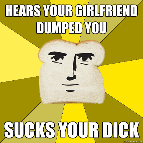 hears your girlfriend dumped you sucks your dick  Breadfriend