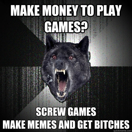 MAKE MONEY TO PLAY GAMES? SCREW GAMES 
MAKE MEMES AND GET BITCHES  Insanity Wolf