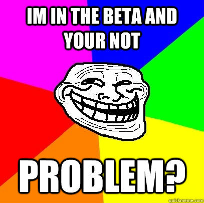 Im in the beta and your not Problem?  Troll Face