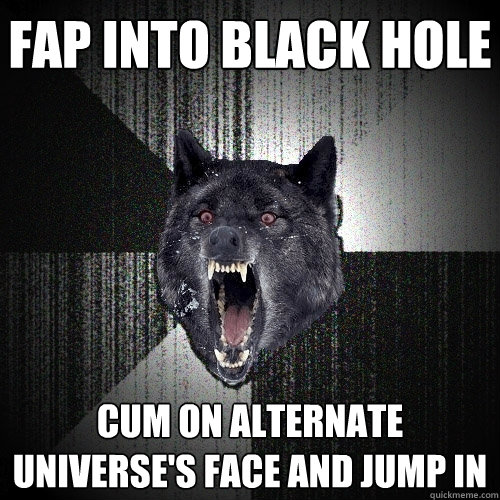 fap into black hole cum on alternate universe's face and jump in  Insanity Wolf