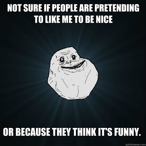 Not sure if people are pretending to like me to be nice or because they think it's funny.  Forever Alone