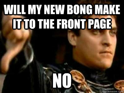 Will my new bong make it to the front page no  Downvoting Roman