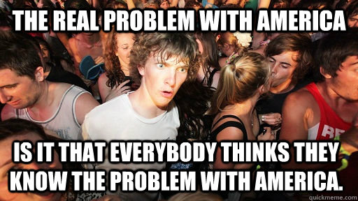 The real problem with America Is it that everybody thinks they know the problem with america.  Sudden Clarity Clarence