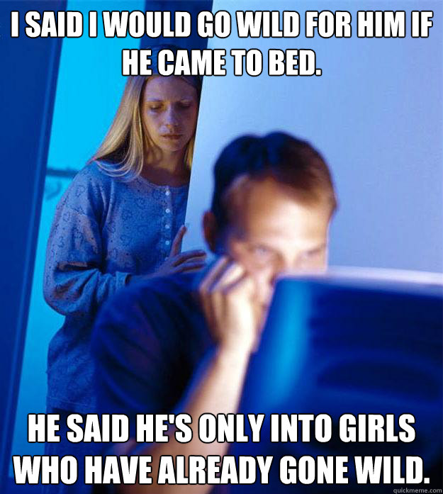I said I would go wild for him if he came to bed. He said he's only into girls who have already gone wild.  Redditors Wife