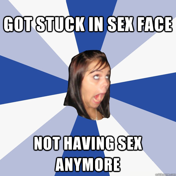 got stuck in sex face not having sex anymore  Annoying Facebook Girl