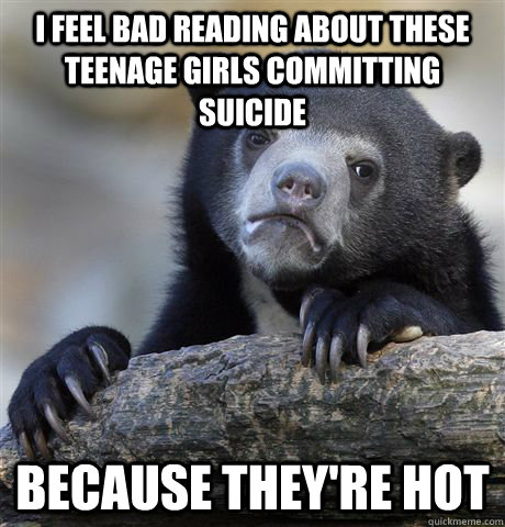 I feel bad reading about these teenage girls committing suicide Because they're hot   Confession Bear