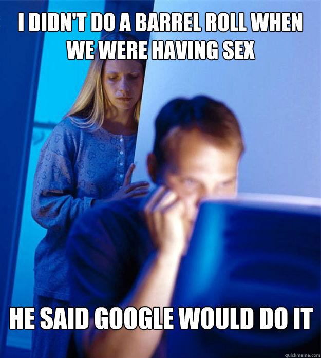 I didn't do a barrel roll when we were having sex he said google would do it  Redditors Wife
