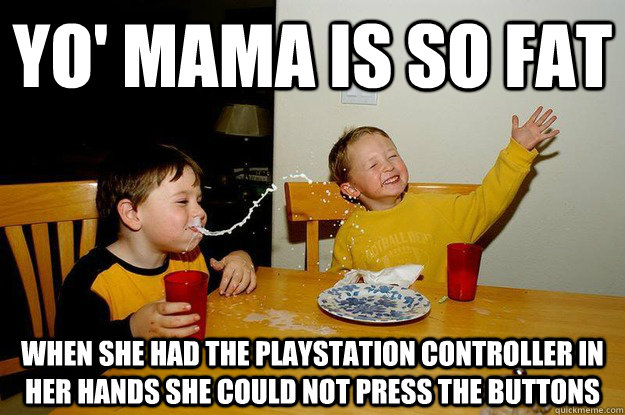yo' mama is so fat  when she had the playstation controller in her hands she could not press the buttons  yo mama is so fat
