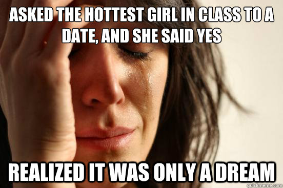 Asked the hottest girl in class to a date, and she said yes Realized it was only a dream  First World Problems