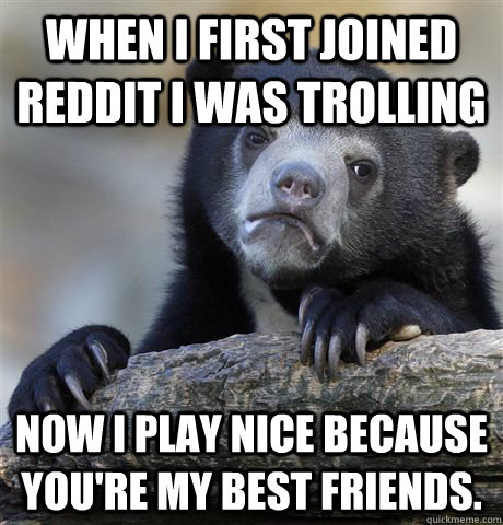 when i first joined Reddit i was trolling Now I play nice because you're my best friends.   Confession Bear