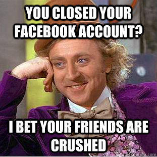 You closed your facebook account? I bet your friends are crushed  Condescending Wonka