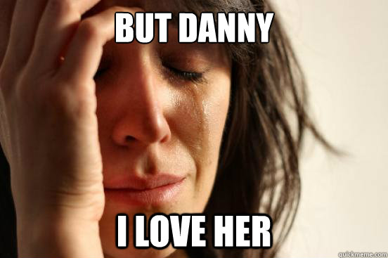 BUT DANNY I LOVE HER  First World Problems
