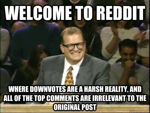 welcome to reddit where downvotes are a harsh reality, and all of the top comments are irrelevant to the original post - welcome to reddit where downvotes are a harsh reality, and all of the top comments are irrelevant to the original post  Whos Line Is It Anyway