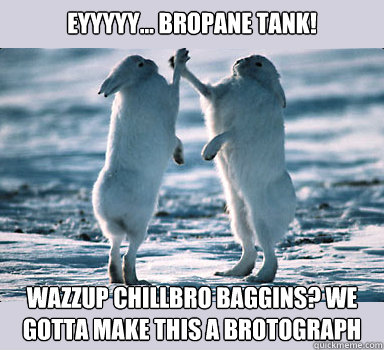 Eyyyyy... Bropane Tank! Wazzup chillbro Baggins? we gotta make this a brotograph  Bunny Bros