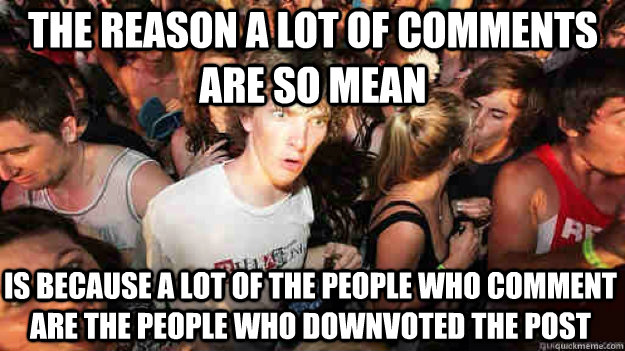 The reason a lot of comments are so mean is because a lot of the people who comment are the people who downvoted the post  Sudden Clarity Clarence