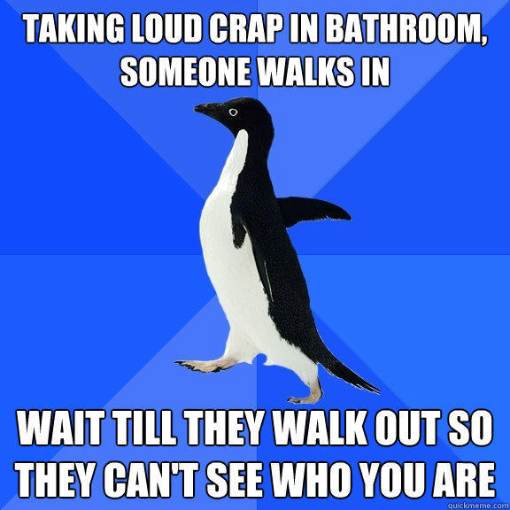 Taking loud crap in bathroom, someone walks in  Wait till they walk out so they can't see who you are  Socially Awkward Penguin