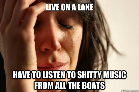 Live on a lake Have to listen to shitty music from all the boats  First World Problems