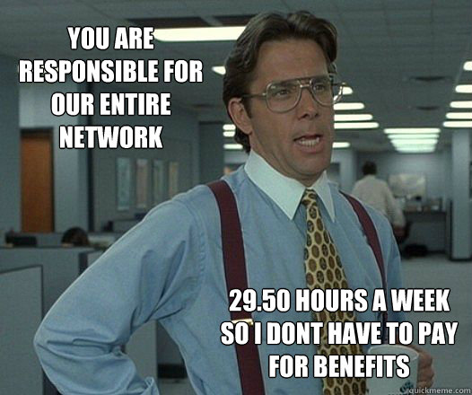 you are responsible for our entire network 29.50 hours a week so i dont have to pay for benefits - you are responsible for our entire network 29.50 hours a week so i dont have to pay for benefits  Scumbag boss