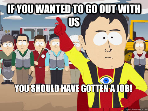 if you wanted to go out with us you should have gotten a job!  Captain Hindsight