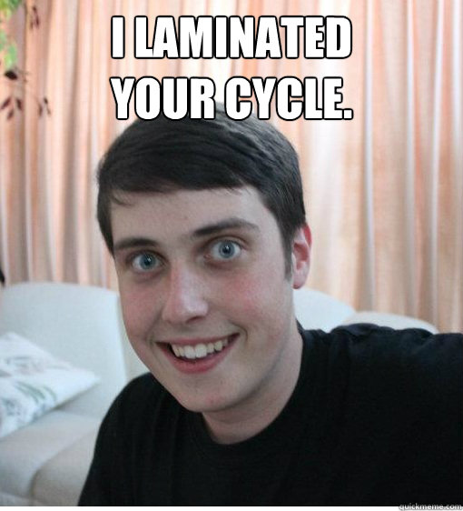 I laminated 
your cycle.   Overly Attached Boyfriend