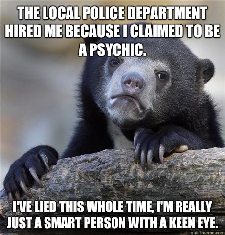 The local police department hired me because I claimed to be a psychic. I've lied this whole time, I'm really just a smart person with a keen eye.  Confession Bear