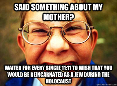 said something about my mother? waited for every single 11:11 to wish that you would be reincarnated as a jew during the holocaust   