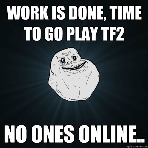 Work is done, time to go play tf2 no ones online..  Forever Alone