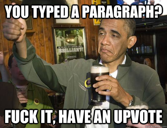 You typed a paragraph? Fuck it, have an upvote  Upvoting Obama