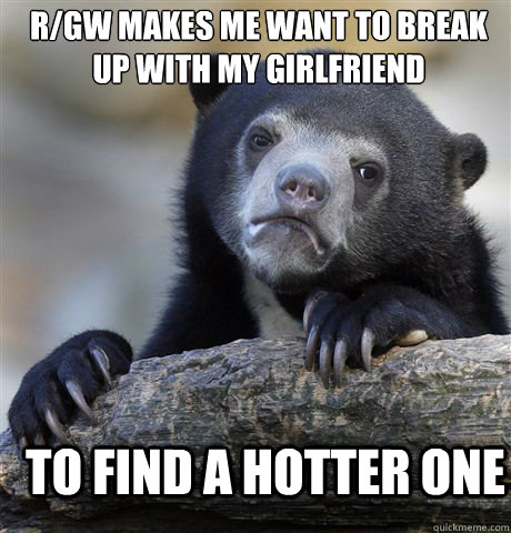 R/GW MAKES ME WANT TO BREAK UP WITH MY GIRLFRIEND TO FIND A HOTTER ONE - R/GW MAKES ME WANT TO BREAK UP WITH MY GIRLFRIEND TO FIND A HOTTER ONE  Confession Bear