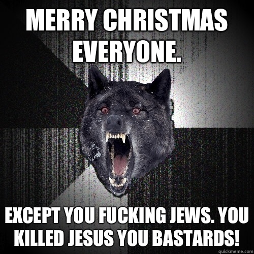 Merry Christmas everyone.  Except you fucking Jews. You killed Jesus you bastards!  Insanity Wolf