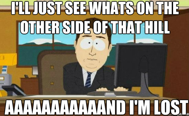 I'll just see whats on the other side of that hill aaaaaaaaaaand i'm lost  aaaand its gone