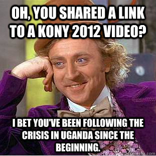Oh, you shared a link to a KONY 2012 video? I bet you've been following the crisis in Uganda since the beginning.  Condescending Wonka