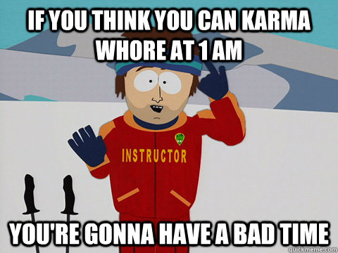 If you think you can karma whore at 1 AM you're gonna have a bad time  Youre gonna have a bad time