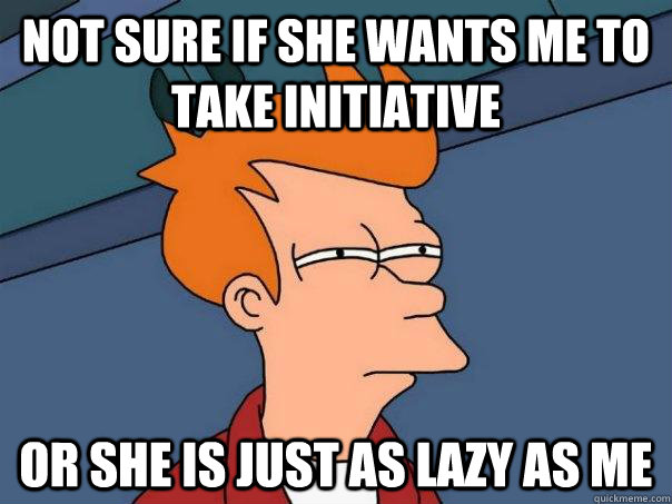 Not sure if she wants me to take initiative Or she is just as lazy as me - Not sure if she wants me to take initiative Or she is just as lazy as me  Futurama Fry
