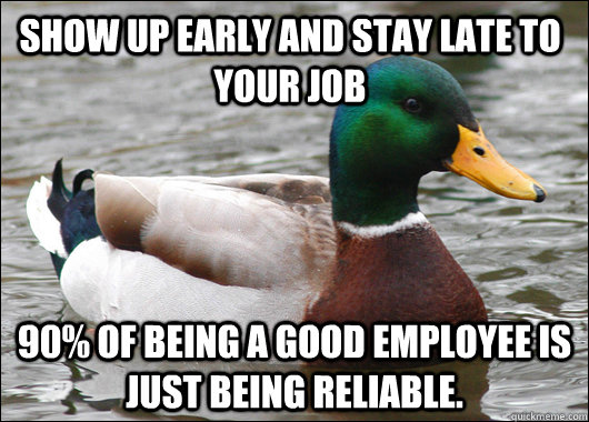 Show up early and stay late to your job 90% of being a good employee is just being reliable.  Actual Advice Mallard