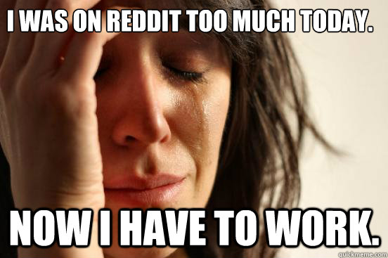 I was on Reddit too much today.  Now I have to work.   First World Problems