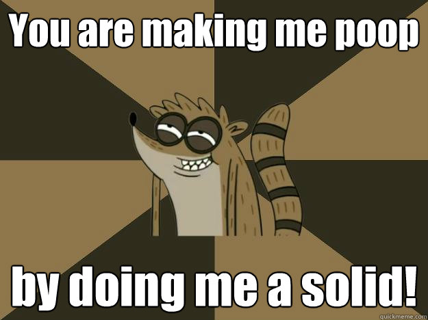 You are making me poop by doing me a solid!  Lame Pun Rigby