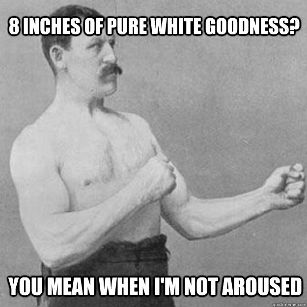 8 inches of pure white goodness? you mean when I'm not aroused  overly manly man