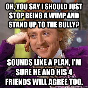 Oh, you say i should just stop being a wimp and stand up to the bully? sounds like a plan, i'm sure he and his 4 friends will agree too.  Condescending Wonka