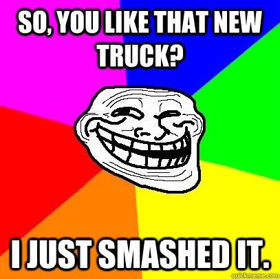 So, you like that new truck? I just smashed it.  Troll Face
