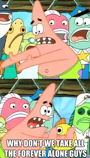 Why don't we take all the Forever alone guys  And put them with the forever alone girls  Push it somewhere else Patrick